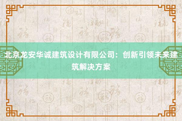 北京龙安华诚建筑设计有限公司：创新引领未来建筑解决方案