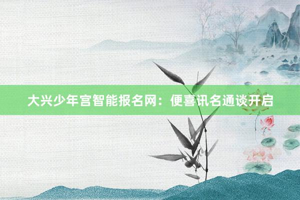 大兴少年宫智能报名网：便喜讯名通谈开启