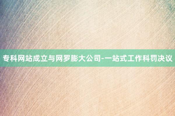 专科网站成立与网罗膨大公司-一站式工作科罚决议