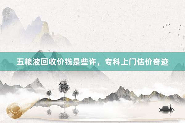 五粮液回收价钱是些许，专科上门估价奇迹