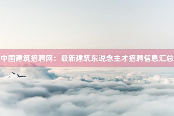 中国建筑招聘网：最新建筑东说念主才招聘信息汇总