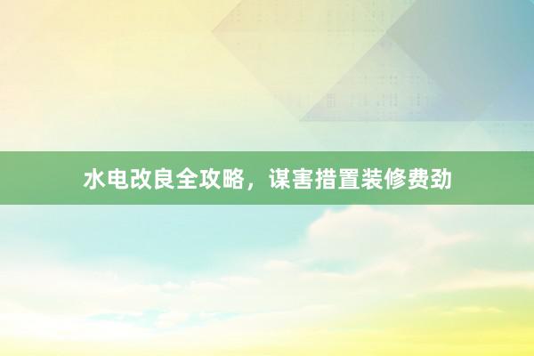 水电改良全攻略，谋害措置装修费劲