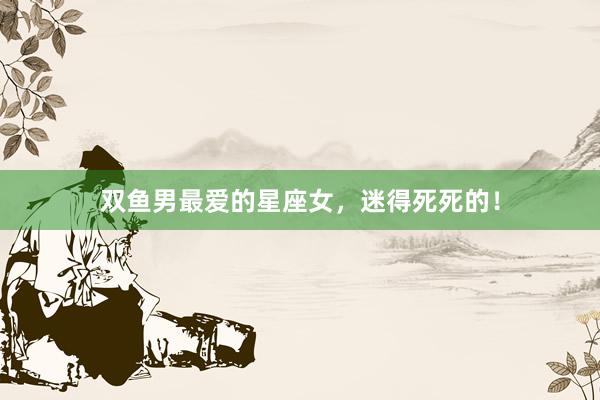双鱼男最爱的星座女，迷得死死的！
