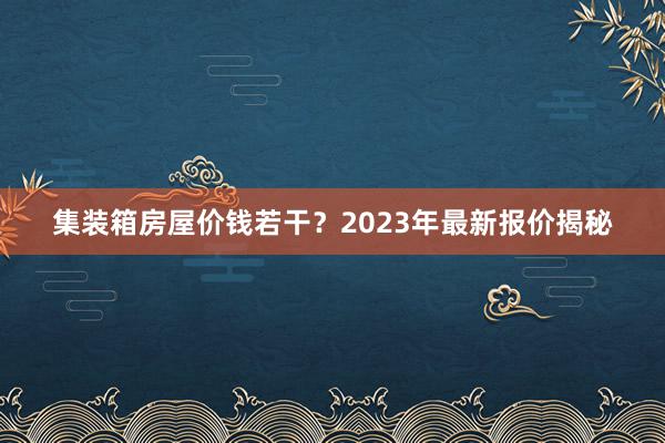 集装箱房屋价钱若干？2023年最新报价揭秘